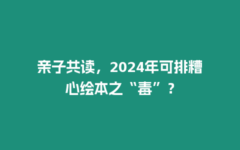 親子共讀，2024年可排糟心繪本之“毒”？