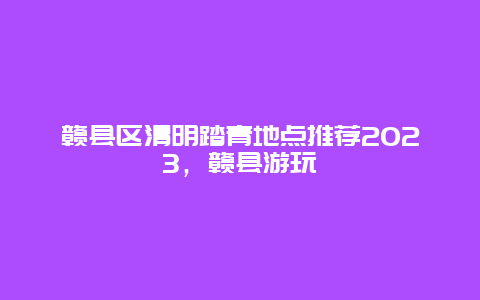 贛縣區(qū)清明踏青地點推薦2024，贛縣游玩