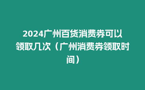2024廣州百貨消費券可以領(lǐng)取幾次（廣州消費券領(lǐng)取時間）
