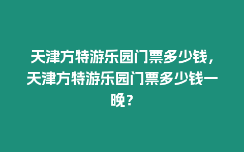 天津方特游樂園門票多少錢，天津方特游樂園門票多少錢一晚？
