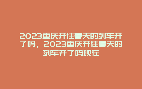 2024重慶開往春天的列車開了嗎，2024重慶開往春天的列車開了嗎現(xiàn)在