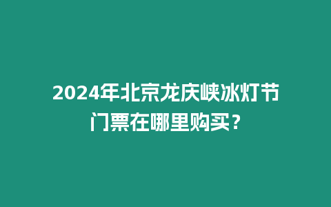 2024年北京龍慶峽冰燈節(jié)門票在哪里購買？