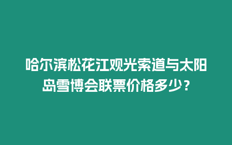 哈爾濱松花江觀光索道與太陽島雪博會聯票價格多少？