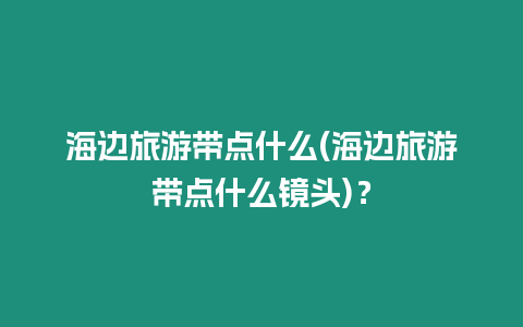 海邊旅游帶點(diǎn)什么(海邊旅游帶點(diǎn)什么鏡頭)？