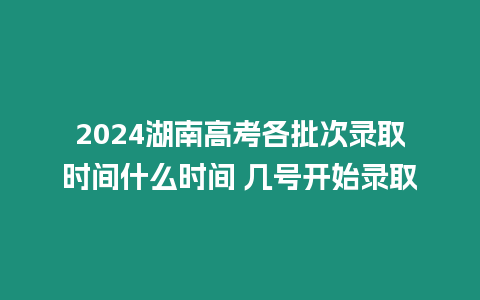 2024湖南高考各批次錄取時(shí)間什么時(shí)間 幾號(hào)開(kāi)始錄取