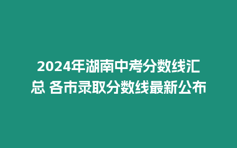 2024年湖南中考分數(shù)線匯總 各市錄取分數(shù)線最新公布