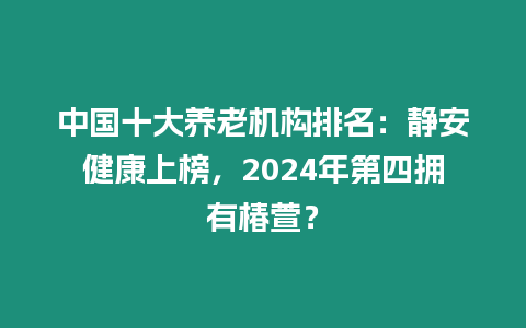 中國十大養老機構排名：靜安健康上榜，2024年第四擁有椿萱？