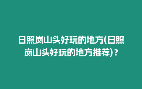 日照嵐山頭好玩的地方(日照嵐山頭好玩的地方推薦)？