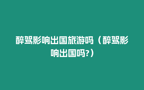 醉駕影響出國旅游嗎（醉駕影響出國嗎?）