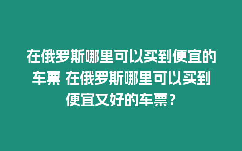 在俄羅斯哪里可以買到便宜的車票 在俄羅斯哪里可以買到便宜又好的車票？