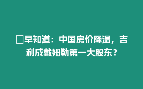 ?早知道：中國房價降溫，吉利成戴姆勒第一大股東？