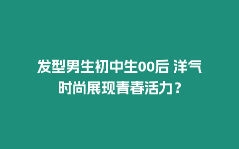 發型男生初中生00后 洋氣時尚展現青春活力？