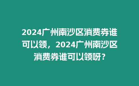 2024廣州南沙區消費券誰可以領，2024廣州南沙區消費券誰可以領呀？