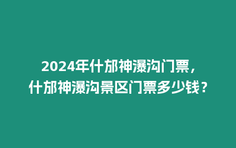 2024年什邡神瀑溝門票，什邡神瀑溝景區門票多少錢？