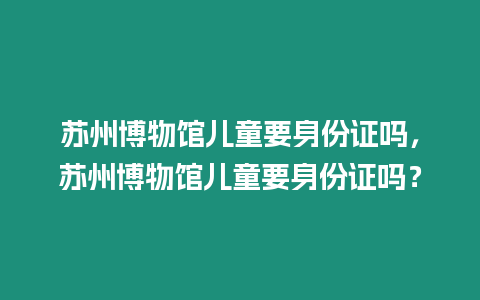 蘇州博物館兒童要身份證嗎，蘇州博物館兒童要身份證嗎？
