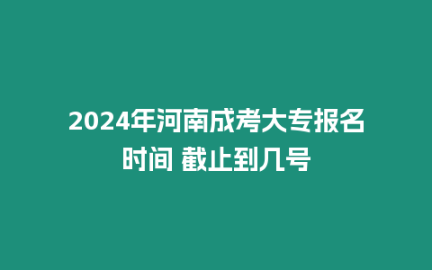 2024年河南成考大專報(bào)名時(shí)間 截止到幾號(hào)