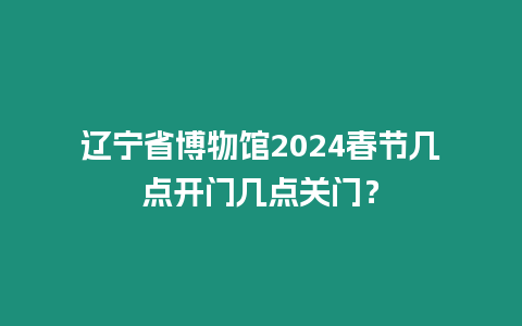 遼寧省博物館2024春節(jié)幾點開門幾點關(guān)門？