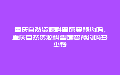 重慶自然資源科普館要預(yù)約嗎，重慶自然資源科普館要預(yù)約嗎多少錢