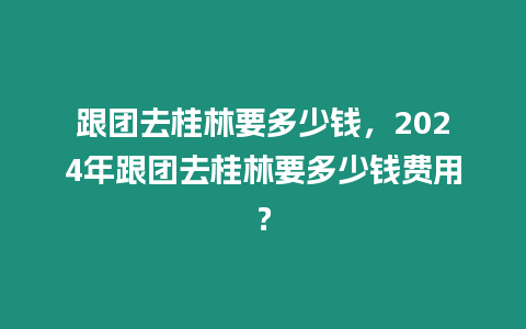 跟團(tuán)去桂林要多少錢(qián)，2024年跟團(tuán)去桂林要多少錢(qián)費(fèi)用？