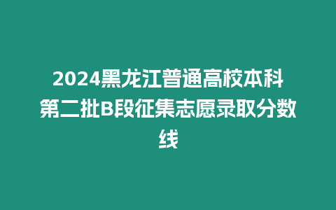 2024黑龍江普通高校本科第二批B段征集志愿錄取分數線
