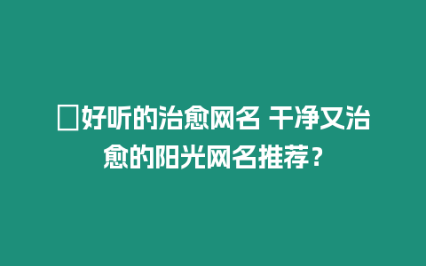 ?好聽的治愈網名 干凈又治愈的陽光網名推薦？