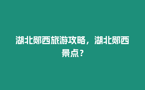 湖北鄖西旅游攻略，湖北鄖西景點(diǎn)？