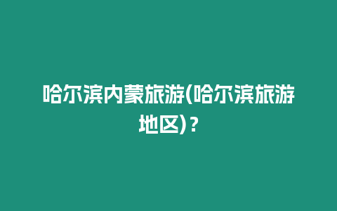 哈爾濱內蒙旅游(哈爾濱旅游地區)？