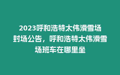 2023呼和浩特太偉滑雪場封場公告，呼和浩特太偉滑雪場班車在哪里坐