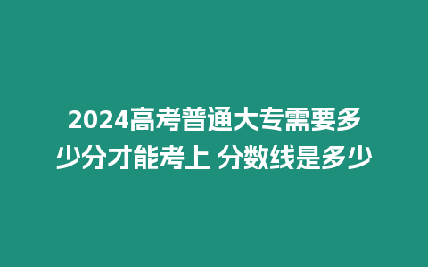 2024高考普通大專需要多少分才能考上 分數(shù)線是多少
