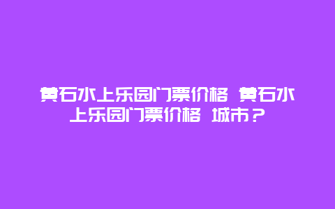 黃石水上樂(lè)園門票價(jià)格 黃石水上樂(lè)園門票價(jià)格 城市？