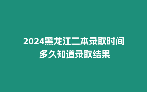 2024黑龍江二本錄取時間 多久知道錄取結果
