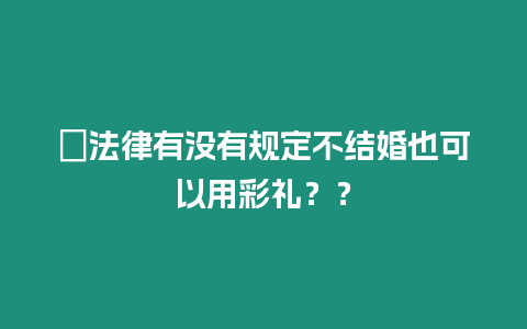 ?法律有沒有規定不結婚也可以用彩禮？？