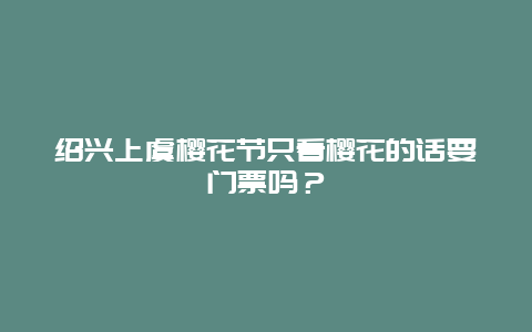 紹興上虞櫻花節(jié)只看櫻花的話要門票嗎？