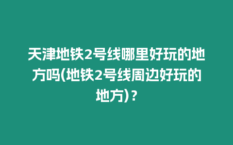 天津地鐵2號線哪里好玩的地方嗎(地鐵2號線周邊好玩的地方)？