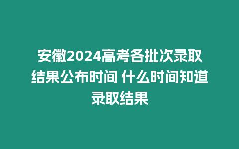 安徽2024高考各批次錄取結果公布時間 什么時間知道錄取結果