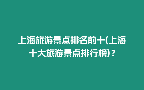 上海旅游景點(diǎn)排名前十(上海十大旅游景點(diǎn)排行榜)？