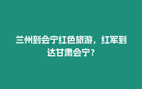 蘭州到會(huì)寧紅色旅游，紅軍到達(dá)甘肅會(huì)寧？