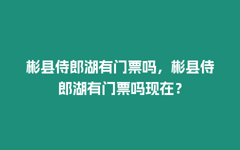 彬縣侍郎湖有門票嗎，彬縣侍郎湖有門票嗎現在？