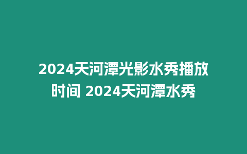 2024天河潭光影水秀播放時(shí)間 2024天河潭水秀