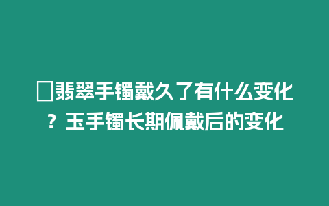 ?翡翠手鐲戴久了有什么變化？玉手鐲長期佩戴后的變化