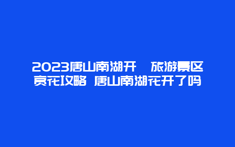 2024唐山南湖開灤旅游景區賞花攻略 唐山南湖花開了嗎