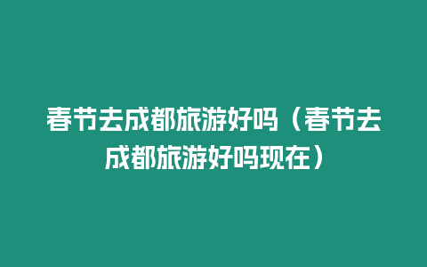 春節去成都旅游好嗎（春節去成都旅游好嗎現在）