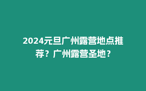 2024元旦廣州露營地點(diǎn)推薦？廣州露營圣地？