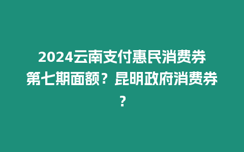 2024云南支付惠民消費(fèi)券第七期面額？昆明政府消費(fèi)券？