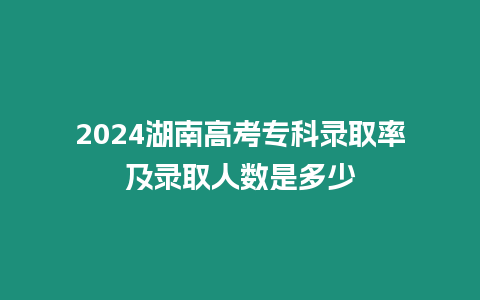 2024湖南高考專科錄取率及錄取人數是多少