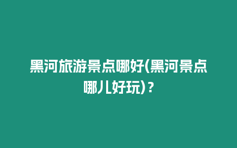 黑河旅游景點哪好(黑河景點哪兒好玩)？