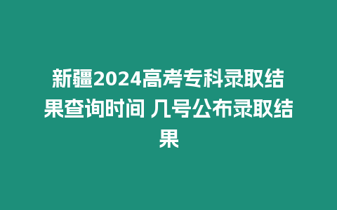 新疆2024高考專科錄取結果查詢時間 幾號公布錄取結果