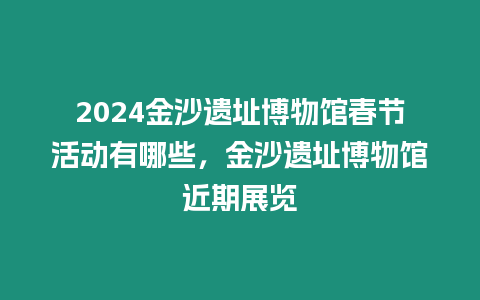 2024金沙遺址博物館春節活動有哪些，金沙遺址博物館近期展覽