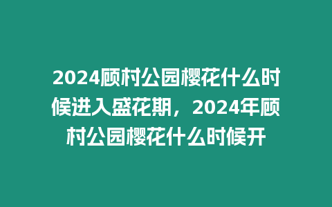 2024顧村公園櫻花什么時候進入盛花期，2024年顧村公園櫻花什么時候開