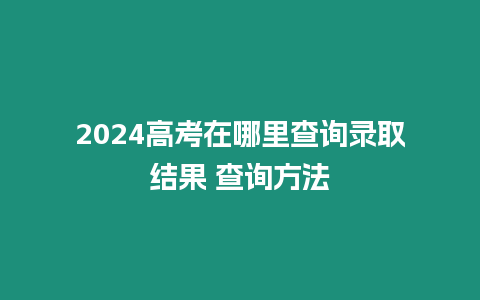 2024高考在哪里查詢錄取結果 查詢方法